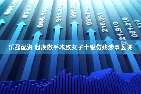 乐盈配资 起底做手术致女子十级伤残涉事医院