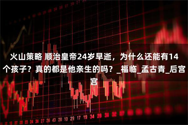 火山策略 顺治皇帝24岁早逝，为什么还能有14个孩子？真的都是他亲生的吗？_福临_孟古青_后宫