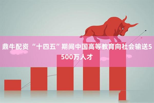 鼎牛配资 “十四五”期间中国高等教育向社会输送5500万人才