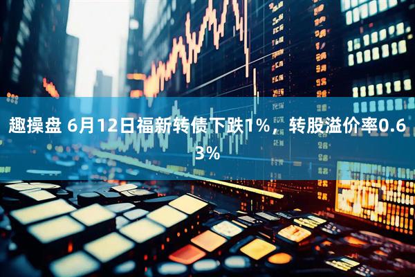 趣操盘 6月12日福新转债下跌1%，转股溢价率0.63%