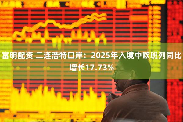 富明配资 二连浩特口岸：2025年入境中欧班列同比增长17.73%