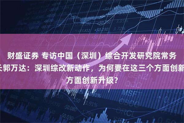 财盛证券 专访中国（深圳）综合开发研究院常务副院长郭万达：深圳综改新动作，为何要在这三个方面创新升级？