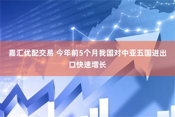 嘉汇优配交易 今年前5个月我国对中亚五国进出口快速增长